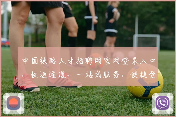 中国铁路人才招聘网官网登录入口，快速通道，一站式服务，便捷登录三步走，轻松求职