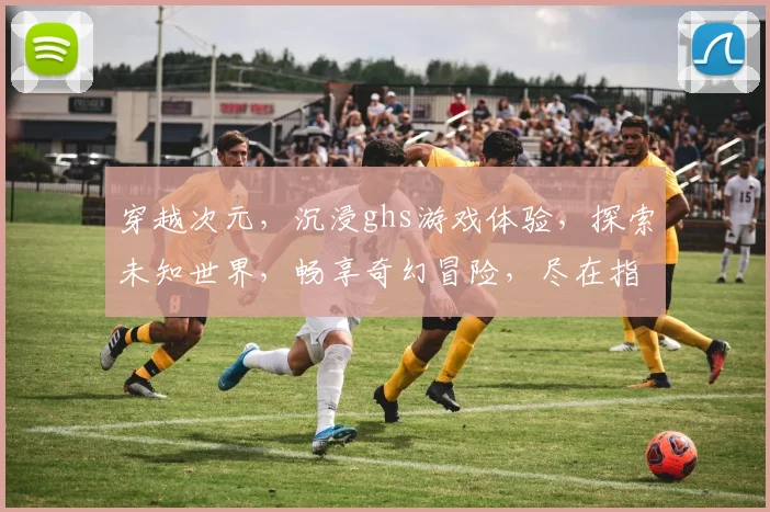 穿越次元，沉浸ghs游戏体验，探索未知世界，畅享奇幻冒险，尽在指尖